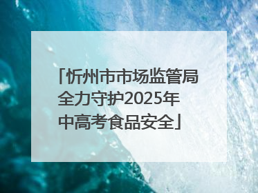 忻州市市场监管局全力守护2025年中高考食品安全