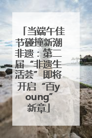 当端午佳节碰撞新潮非遗：第二届“非遗生活荟”即将开启“百young”新章