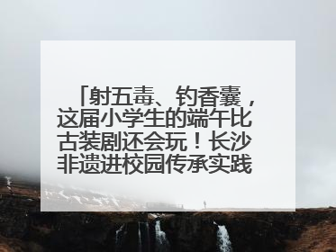 射五毒、钓香囊，这届小学生的端午比古装剧还会玩！长沙非遗进校园传承实践活动举行