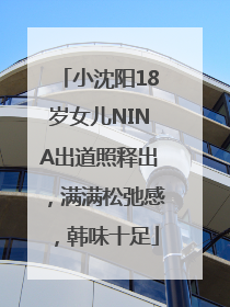 小沈阳18岁女儿NINA出道照释出，满满松弛感，韩味十足