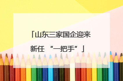 山东三家国企迎来新任 “一把手”