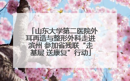 山东大学第二医院外耳再造与整形外科走进滨州 参加省残联“走基层 送康复”行动