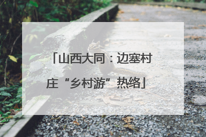 山西大同：边塞村庄“乡村游”热络