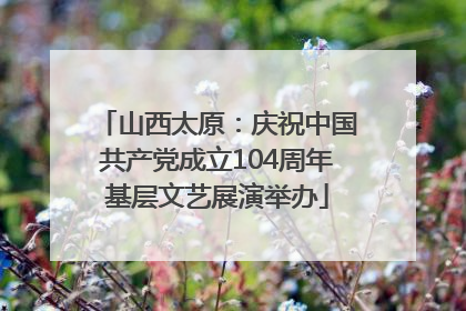 山西太原：庆祝中国共产党成立104周年基层文艺展演举办
