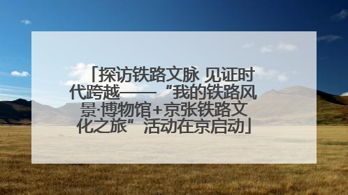 探访铁路文脉 见证时代跨越——“我的铁路风景·博物馆+京张铁路文化之旅”活动在京启动
