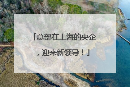 总部在上海的央企，迎来新领导！