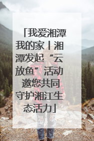 我爱湘潭我的家丨湘潭发起“云放鱼”活动 邀您共同守护湘江生态活力