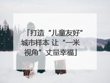 打造“儿童友好”城市样本 让“一米视角”丈量幸福