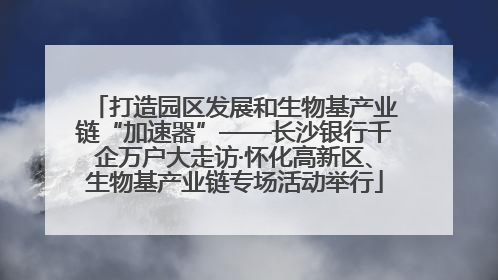 打造园区发展和生物基产业链“加速器”——长沙银行千企万户大走访·怀化高新区、生物基产业链专场活动举行
