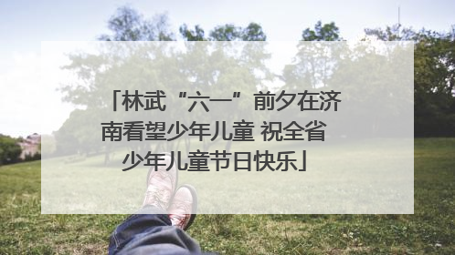林武“六一”前夕在济南看望少年儿童 祝全省少年儿童节日快乐