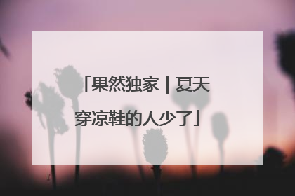 果然独家｜夏天穿凉鞋的人少了