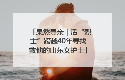 果然寻亲｜活“烈士”跨越40年寻找救他的山东女护士