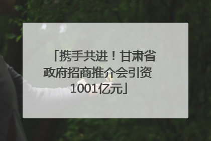 携手共进！甘肃省政府招商推介会引资1001亿元