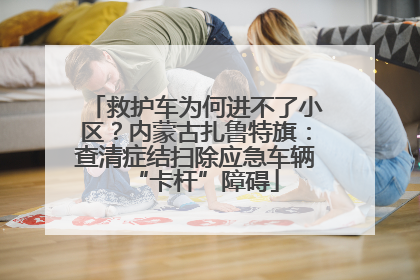救护车为何进不了小区？内蒙古扎鲁特旗：查清症结扫除应急车辆“卡杆”障碍