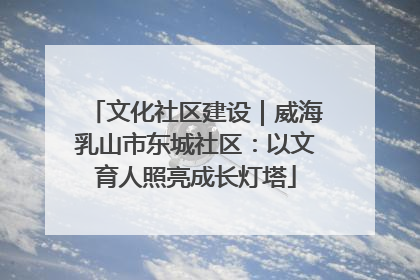 文化社区建设｜威海乳山市东城社区：以文育人照亮成长灯塔