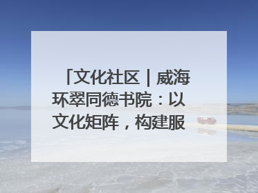 文化社区｜威海环翠同德书院：以文化矩阵，构建服务群众新场景