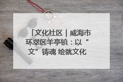 文化社区｜威海市环翠区羊亭镇：以“文”铸魂 绘就文化社区新画卷