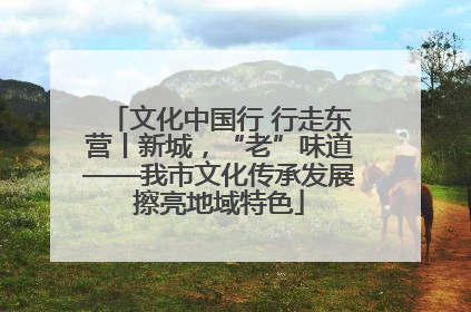 文化中国行 行走东营丨新城，“老”味道——我市文化传承发展擦亮地域特色