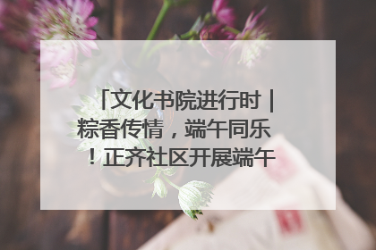 文化书院进行时｜粽香传情，端午同乐！正齐社区开展端午包粽子大赛