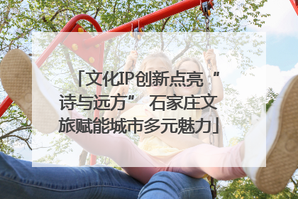 文化IP创新点亮“诗与远方” 石家庄文旅赋能城市多元魅力