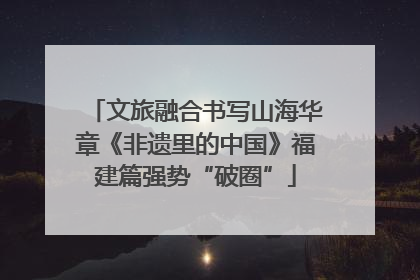 文旅融合书写山海华章《非遗里的中国》福建篇强势“破圈”