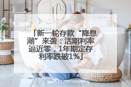 新一轮存款“降息潮”来袭：活期利率逼近零，1年期定存利率跌破1%