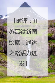 时评：江苏高铁新图绘就，通达之路活力迸发