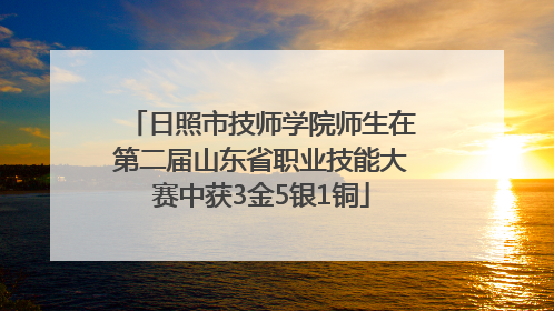 日照市技师学院师生在第二届山东省职业技能大赛中获3金5银1铜