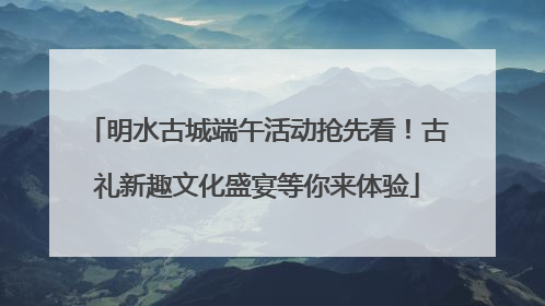 明水古城端午活动抢先看！古礼新趣文化盛宴等你来体验