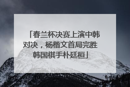 春兰杯决赛上演中韩对决，杨楷文首局完胜韩国棋手朴廷桓