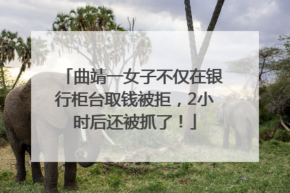 曲靖一女子不仅在银行柜台取钱被拒，2小时后还被抓了！