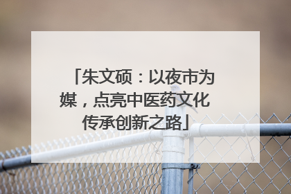 朱文硕：以夜市为媒，点亮中医药文化传承创新之路
