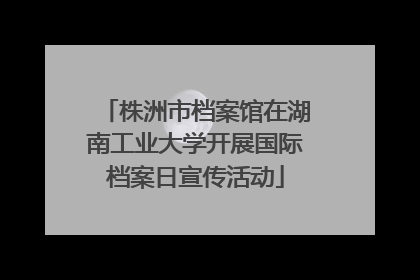 株洲市档案馆在湖南工业大学开展国际档案日宣传活动