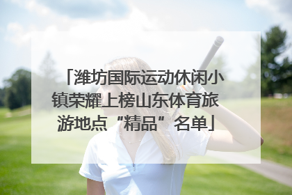 潍坊国际运动休闲小镇荣耀上榜山东体育旅游地点“精品”名单