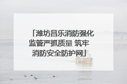 潍坊昌乐消防强化监管严抓质量 筑牢消防安全防护网
