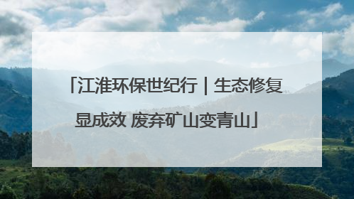 江淮环保世纪行｜生态修复显成效 废弃矿山变青山