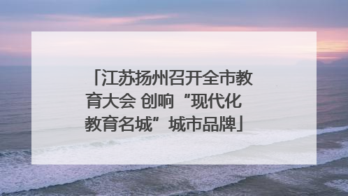 江苏扬州召开全市教育大会 创响“现代化教育名城”城市品牌
