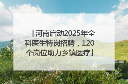 河南启动2025年全科医生特岗招聘，120个岗位助力乡镇医疗