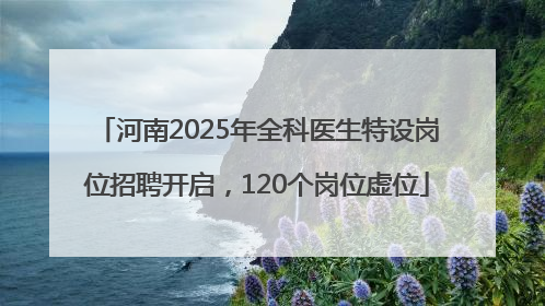 河南2025年全科医生特设岗位招聘开启，120个岗位虚位