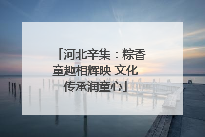 河北辛集：粽香童趣相辉映 文化传承润童心