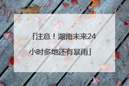 注意！湖南未来24小时多地还有暴雨