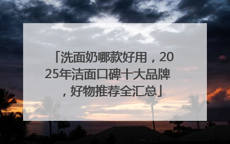 洗面奶哪款好用，2025年洁面口碑十大品牌，好物推荐全汇总