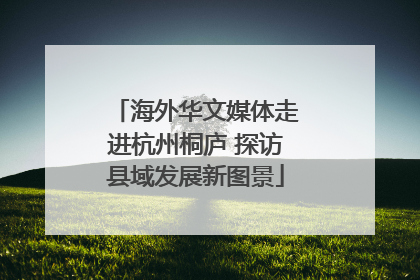 海外华文媒体走进杭州桐庐 探访县域发展新图景