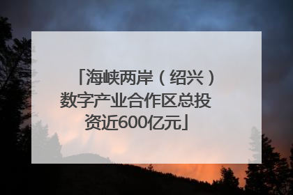 海峡两岸（绍兴）数字产业合作区总投资近600亿元