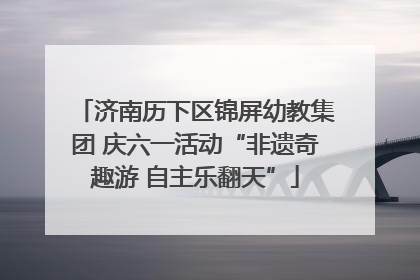 济南历下区锦屏幼教集团 庆六一活动“非遗奇趣游 自主乐翻天”