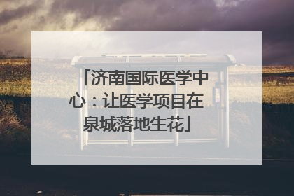 济南国际医学中心：让医学项目在泉城落地生花
