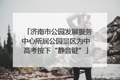 济南市公园发展服务中心所属公园景区为中高考按下“静音键”