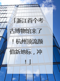 浙江首个考古博物馆来了！杭州顶流颜值新地标，冲！