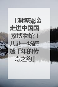 淄博琉璃走进中国国家博物馆！共赴一场跨越千年的传奇之约