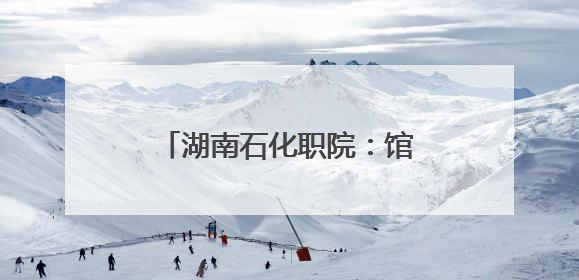 湖南石化职院：馆校共建 开启“思政+文旅”育人新篇